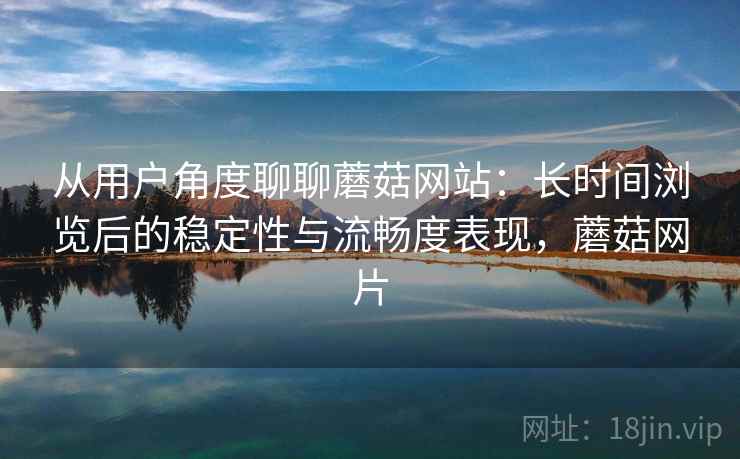 从用户角度聊聊蘑菇网站:长时间浏览后的稳定性与流畅度表现,蘑菇网片 从用户角度聊聊蘑菇网站:长时间浏览后的稳定性与流畅度表现,蘑菇网片
