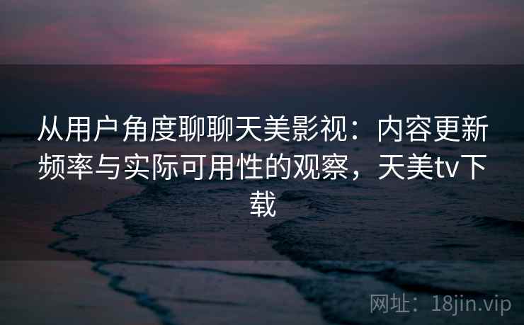 从用户角度聊聊天美影视：内容更新频率与实际可用性的观察，天美tv下载