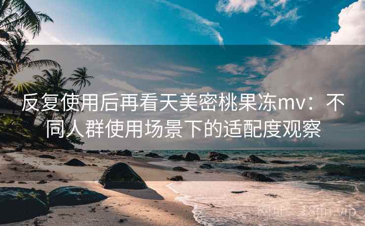 反复使用后再看天美密桃果冻mv:不同人群使用场景下的适配度观察 反复使用后再看天美密桃果冻mv:不同人群使用场景下的适配度观察