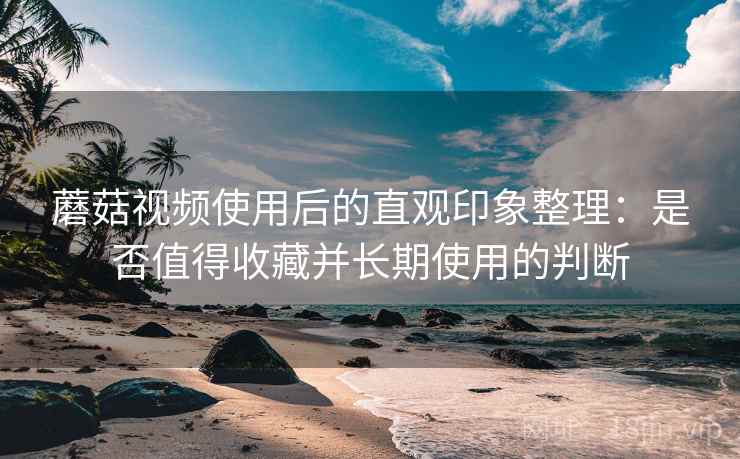 蘑菇视频使用后的直观印象整理：是否值得收藏并长期使用的判断