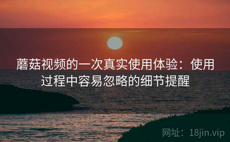 蘑菇视频的一次真实使用体验:使用过程中容易忽略的细节提醒 蘑菇视频的一次真实使用体验:使用过程中容易忽略的细节提醒