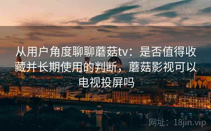 从用户角度聊聊蘑菇tv:是否值得收藏并长期使用的判断,蘑菇影视可以电视投屏吗 从用户角度聊聊蘑菇tv:是否值得收藏并长期使用的判断,蘑菇影视可以电视投屏吗