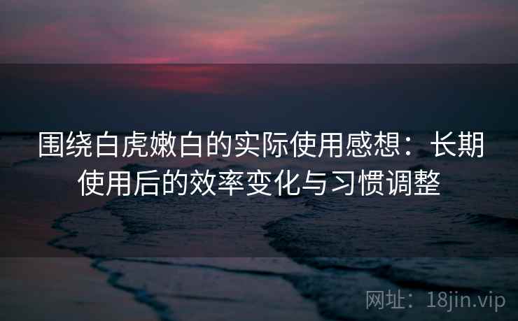 围绕白虎嫩白的实际使用感想:长期使用后的效率变化与习惯调整 围绕白虎嫩白的实际使用感想:长期使用后的效率变化与习惯调整