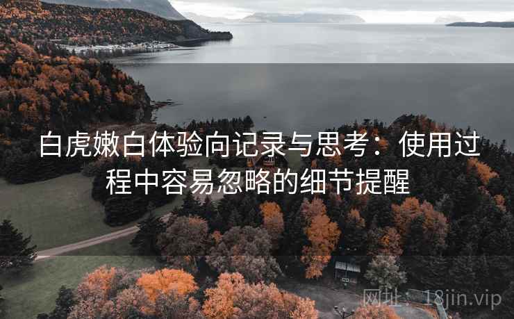 白虎嫩白体验向记录与思考：使用过程中容易忽略的细节提醒