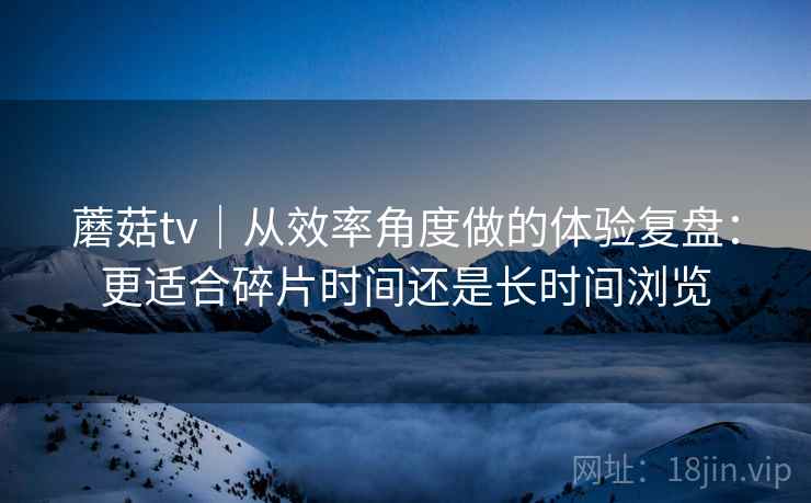 蘑菇tv|从效率角度做的体验复盘:更适合碎片时间还是长时间浏览 蘑菇tv|从效率角度做的体验复盘:更适合碎片时间还是长时间浏览