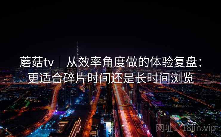 蘑菇tv|从效率角度做的体验复盘:更适合碎片时间还是长时间浏览 蘑菇tv|从效率角度做的体验复盘:更适合碎片时间还是长时间浏览