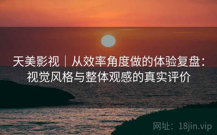 天美影视｜从效率角度做的体验复盘：视觉风格与整体观感的真实评价