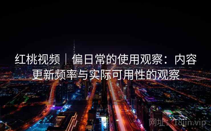 红桃视频|偏日常的使用观察:内容更新频率与实际可用性的观察 红桃视频|偏日常的使用观察:内容更新频率与实际可用性的观察