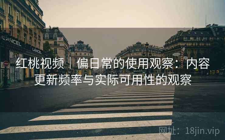 红桃视频|偏日常的使用观察:内容更新频率与实际可用性的观察 红桃视频|偏日常的使用观察:内容更新频率与实际可用性的观察