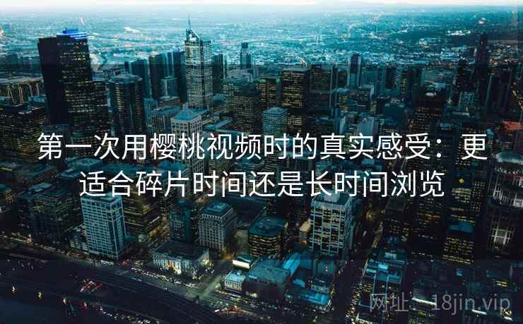 第一次用樱桃视频时的真实感受:更适合碎片时间还是长时间浏览 第一次用樱桃视频时的真实感受:更适合碎片时间还是长时间浏览