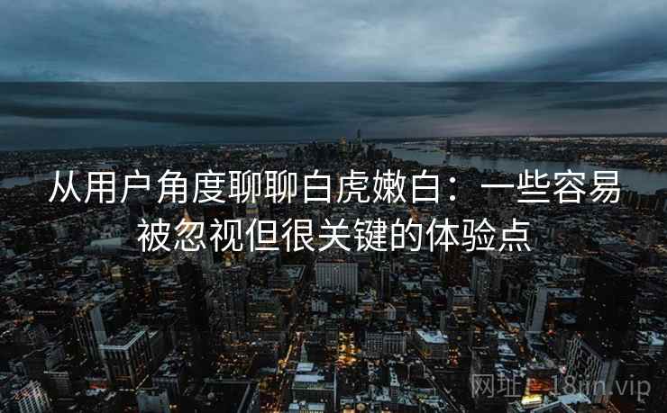 从用户角度聊聊白虎嫩白:一些容易被忽视但很关键的体验点 从用户角度聊聊白虎嫩白:一些容易被忽视但很关键的体验点