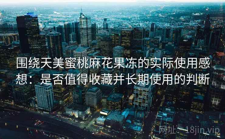 围绕天美蜜桃麻花果冻的实际使用感想:是否值得收藏并长期使用的判断 围绕天美蜜桃麻花果冻的实际使用感想:是否值得收藏并长期使用的判断