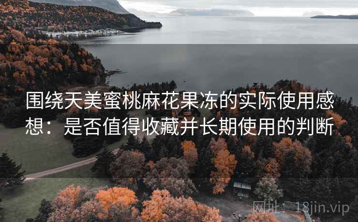 围绕天美蜜桃麻花果冻的实际使用感想:是否值得收藏并长期使用的判断 围绕天美蜜桃麻花果冻的实际使用感想:是否值得收藏并长期使用的判断