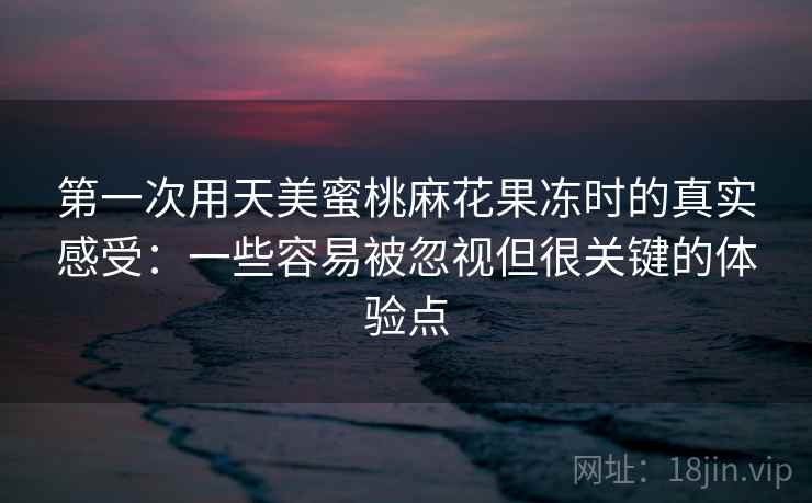 第一次用天美蜜桃麻花果冻时的真实感受:一些容易被忽视但很关键的体验点 第一次用天美蜜桃麻花果冻时的真实感受:一些容易被忽视但很关键的体验点