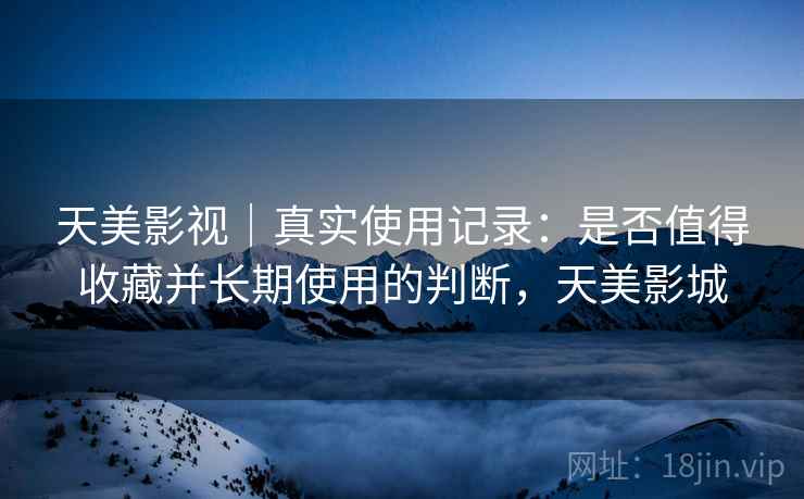 天美影视|真实使用记录:是否值得收藏并长期使用的判断,天美影城 天美影视|真实使用记录:是否值得收藏并长期使用的判断,天美影城