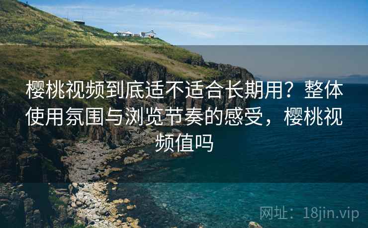 樱桃视频到底适不适合长期用？整体使用氛围与浏览节奏的感受，樱桃视频值吗