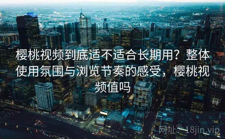 樱桃视频到底适不适合长期用？整体使用氛围与浏览节奏的感受，樱桃视频值吗
