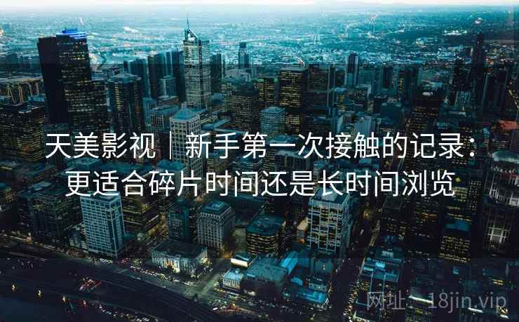 天美影视|新手第一次接触的记录:更适合碎片时间还是长时间浏览 天美影视|新手第一次接触的记录:更适合碎片时间还是长时间浏览