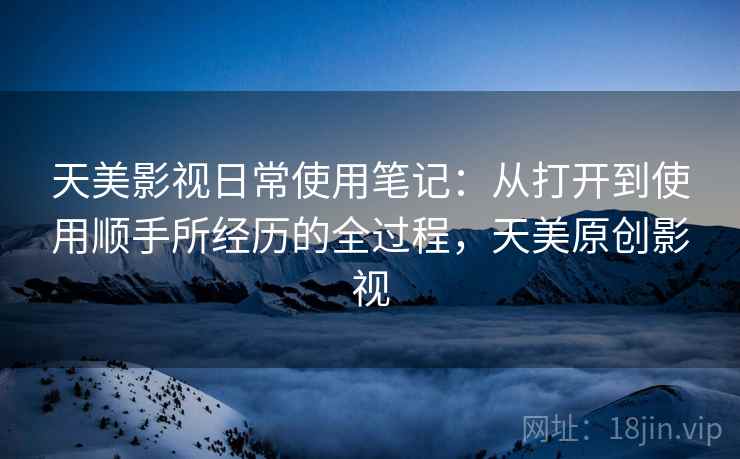 天美影视日常使用笔记：从打开到使用顺手所经历的全过程，天美原创影视