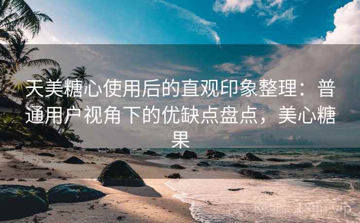 天美糖心使用后的直观印象整理:普通用户视角下的优缺点盘点,美心糖果 天美糖心使用后的直观印象整理:普通用户视角下的优缺点盘点,美心糖果