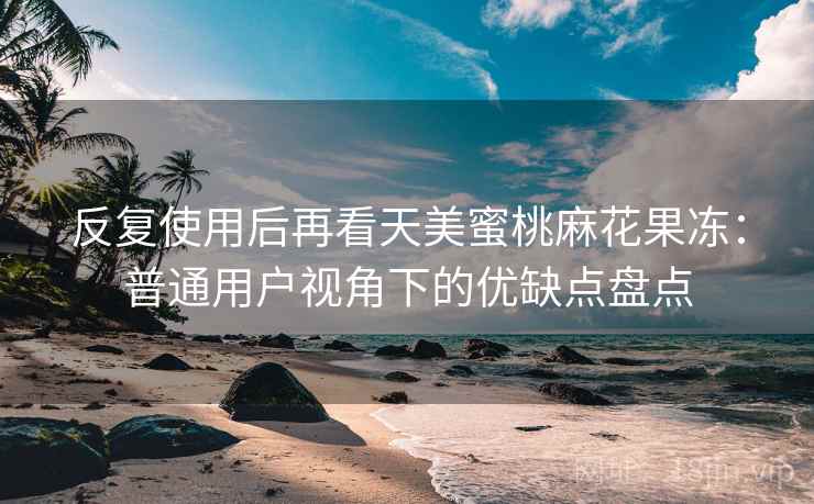 反复使用后再看天美蜜桃麻花果冻:普通用户视角下的优缺点盘点 反复使用后再看天美蜜桃麻花果冻:普通用户视角下的优缺点盘点