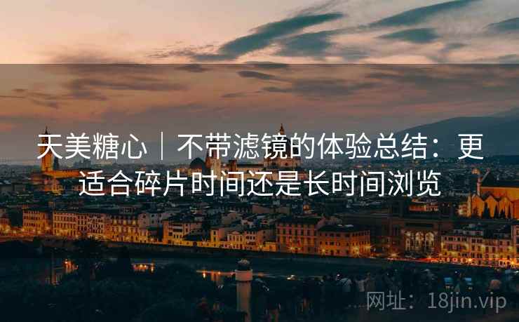 天美糖心|不带滤镜的体验总结:更适合碎片时间还是长时间浏览 天美糖心|不带滤镜的体验总结:更适合碎片时间还是长时间浏览