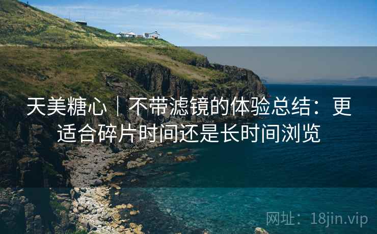 天美糖心|不带滤镜的体验总结:更适合碎片时间还是长时间浏览 天美糖心|不带滤镜的体验总结:更适合碎片时间还是长时间浏览