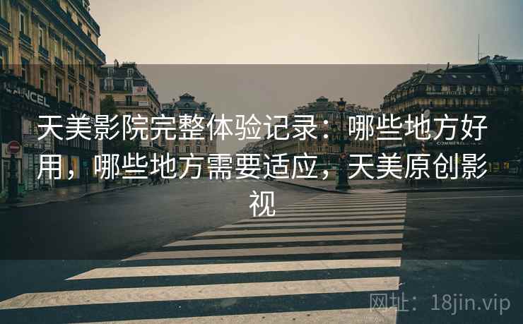 天美影院完整体验记录：哪些地方好用，哪些地方需要适应，天美原创影视