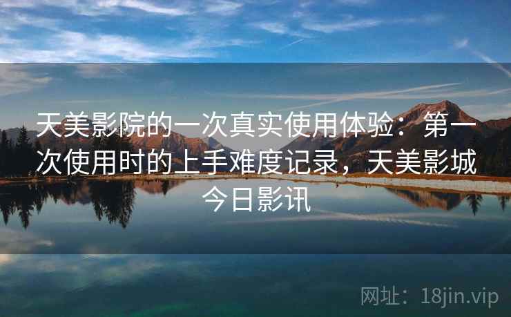 天美影院的一次真实使用体验：第一次使用时的上手难度记录，天美影城今日影讯