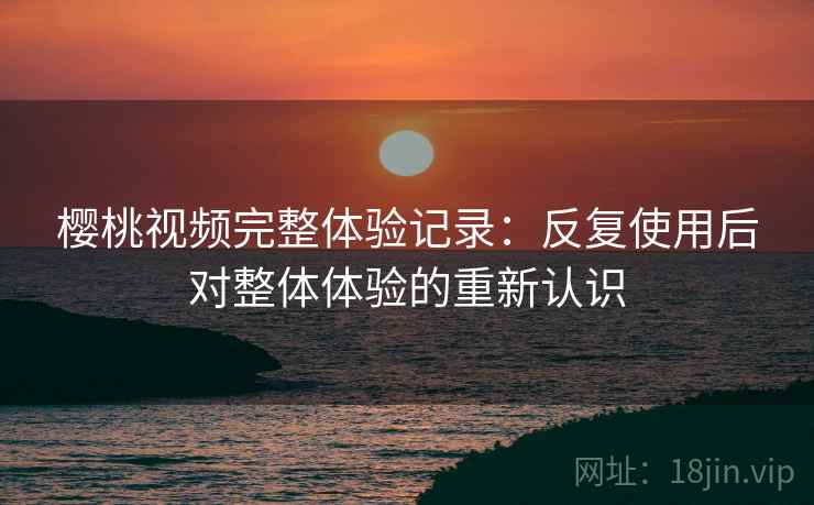 樱桃视频完整体验记录:反复使用后对整体体验的重新认识 樱桃视频完整体验记录:反复使用后对整体体验的重新认识