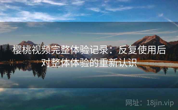 樱桃视频完整体验记录:反复使用后对整体体验的重新认识 樱桃视频完整体验记录:反复使用后对整体体验的重新认识
