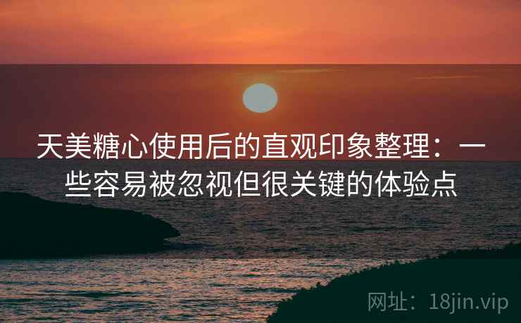 天美糖心使用后的直观印象整理:一些容易被忽视但很关键的体验点 天美糖心使用后的直观印象整理:一些容易被忽视但很关键的体验点