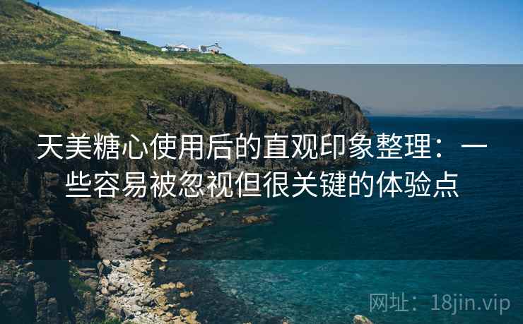 天美糖心使用后的直观印象整理:一些容易被忽视但很关键的体验点 天美糖心使用后的直观印象整理:一些容易被忽视但很关键的体验点