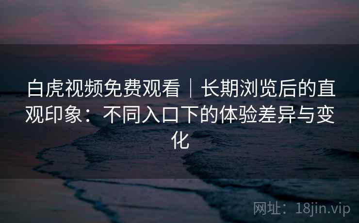 白虎视频免费观看|长期浏览后的直观印象:不同入口下的体验差异与变化 白虎视频免费观看|长期浏览后的直观印象:不同入口下的体验差异与变化