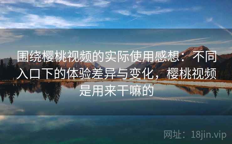 围绕樱桃视频的实际使用感想：不同入口下的体验差异与变化，樱桃视频是用来干嘛的