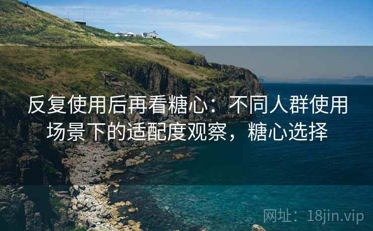 反复使用后再看糖心:不同人群使用场景下的适配度观察,糖心选择 反复使用后再看糖心:不同人群使用场景下的适配度观察,糖心选择