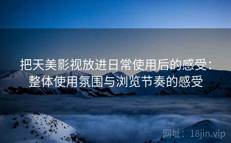 把天美影视放进日常使用后的感受:整体使用氛围与浏览节奏的感受 把天美影视放进日常使用后的感受:整体使用氛围与浏览节奏的感受