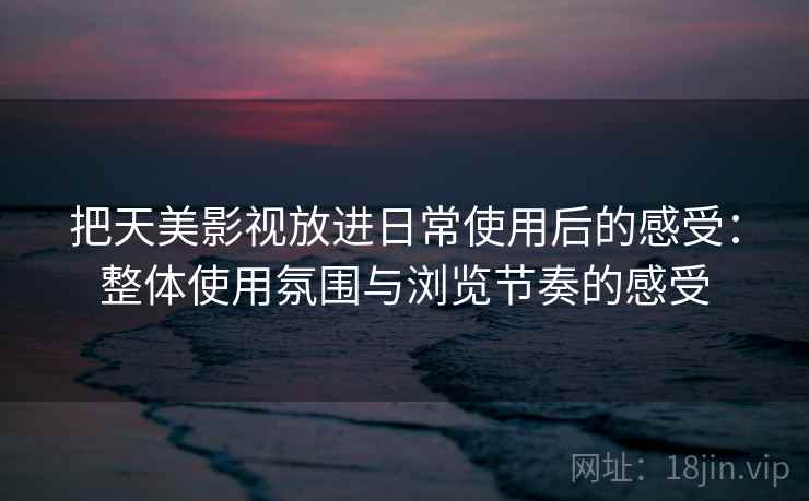 把天美影视放进日常使用后的感受:整体使用氛围与浏览节奏的感受 把天美影视放进日常使用后的感受:整体使用氛围与浏览节奏的感受