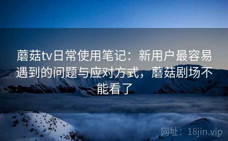 蘑菇tv日常使用笔记：新用户最容易遇到的问题与应对方式，蘑菇剧场不能看了