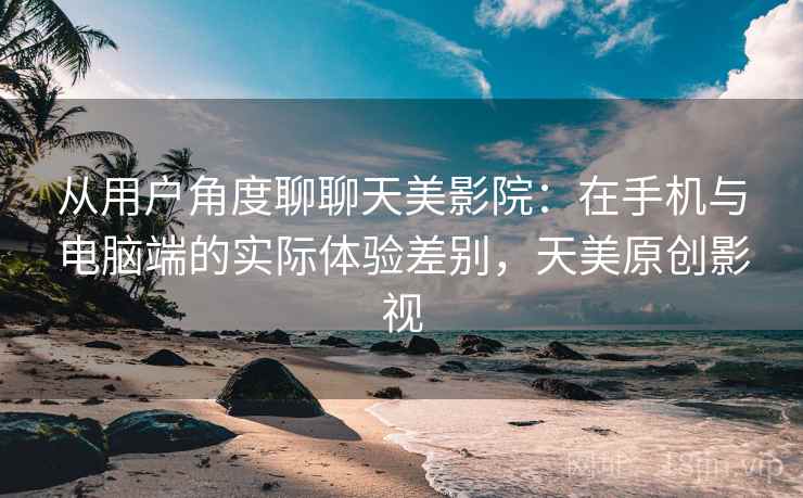 从用户角度聊聊天美影院:在手机与电脑端的实际体验差别,天美原创影视 从用户角度聊聊天美影院:在手机与电脑端的实际体验差别,天美原创影视