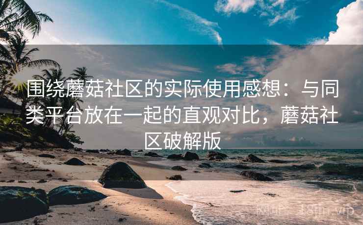 围绕蘑菇社区的实际使用感想:与同类平台放在一起的直观对比,蘑菇社区破解版 围绕蘑菇社区的实际使用感想:与同类平台放在一起的直观对比,蘑菇社区破解版