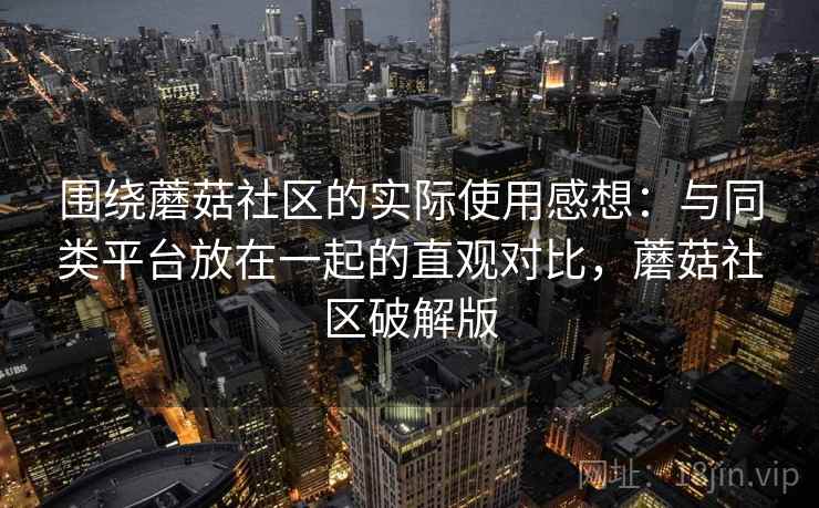 围绕蘑菇社区的实际使用感想:与同类平台放在一起的直观对比,蘑菇社区破解版 围绕蘑菇社区的实际使用感想:与同类平台放在一起的直观对比,蘑菇社区破解版