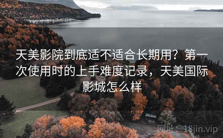 天美影院到底适不适合长期用？第一次使用时的上手难度记录，天美国际影城怎么样