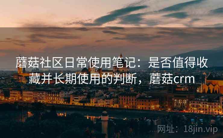 蘑菇社区日常使用笔记:是否值得收藏并长期使用的判断,蘑菇crm 蘑菇社区日常使用笔记:是否值得收藏并长期使用的判断,蘑菇crm
