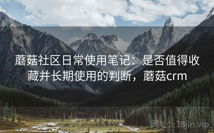 蘑菇社区日常使用笔记:是否值得收藏并长期使用的判断,蘑菇crm 蘑菇社区日常使用笔记:是否值得收藏并长期使用的判断,蘑菇crm