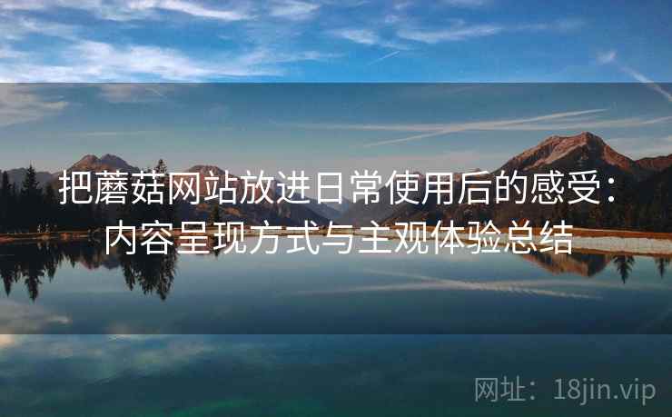 把蘑菇网站放进日常使用后的感受:内容呈现方式与主观体验总结 把蘑菇网站放进日常使用后的感受:内容呈现方式与主观体验总结