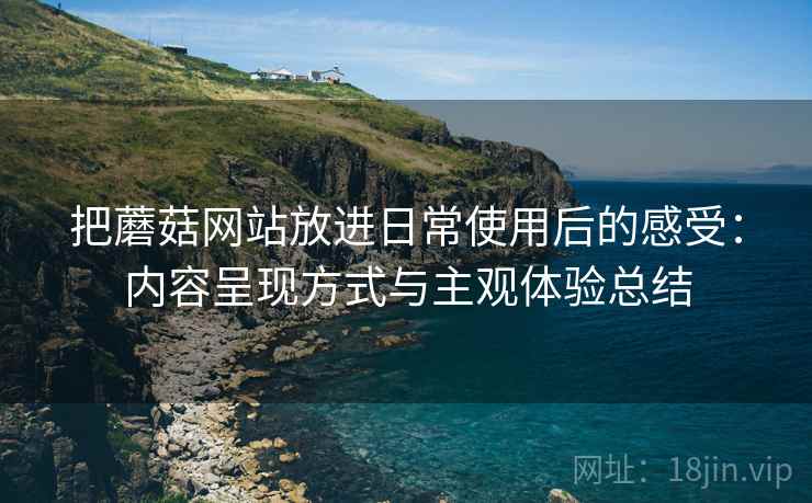 把蘑菇网站放进日常使用后的感受:内容呈现方式与主观体验总结 把蘑菇网站放进日常使用后的感受:内容呈现方式与主观体验总结