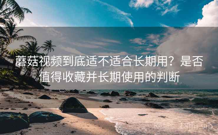 蘑菇视频到底适不适合长期用?是否值得收藏并长期使用的判断 蘑菇视频到底适不适合长期用?是否值得收藏并长期使用的判断