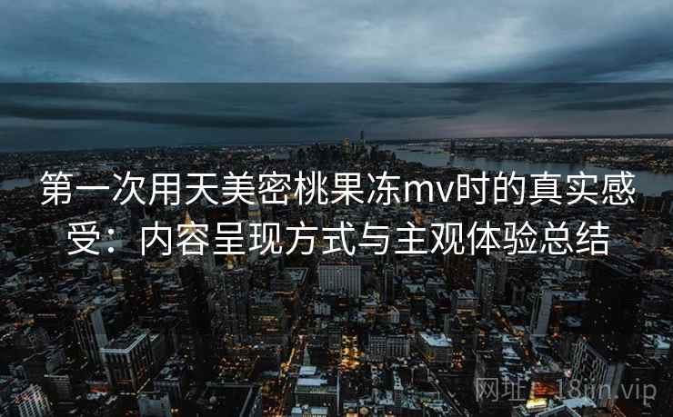 第一次用天美密桃果冻mv时的真实感受：内容呈现方式与主观体验总结