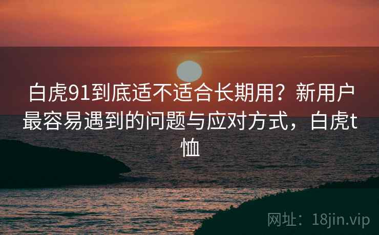 白虎91到底适不适合长期用?新用户最容易遇到的问题与应对方式,白虎t恤 白虎91到底适不适合长期用?新用户最容易遇到的问题与应对方式,白虎t恤
